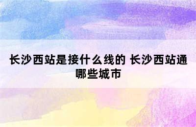 长沙西站是接什么线的 长沙西站通哪些城市